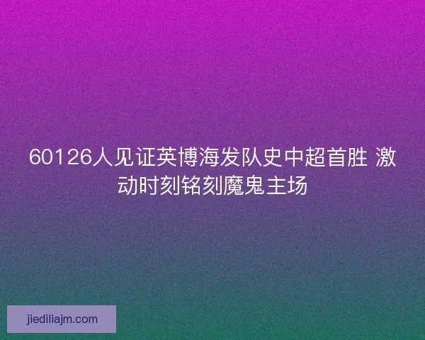 60126人见证英博海发队史中超首胜 激动时刻铭刻魔鬼主场