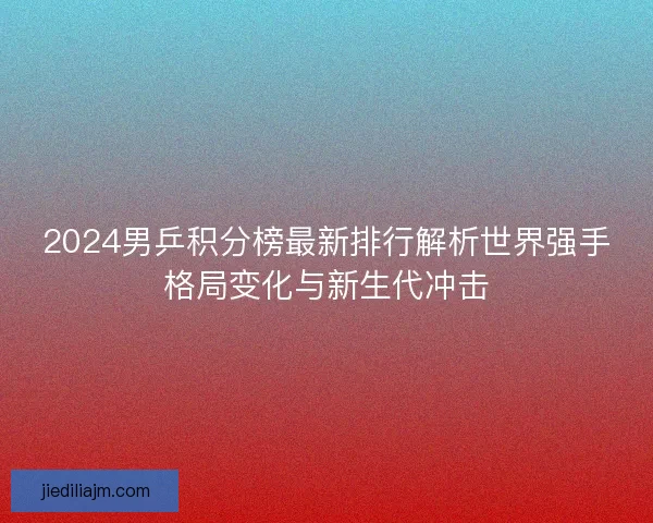 2024男乒积分榜最新排行解析世界强手格局变化与新生代冲击