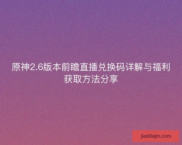 原神2.6版本前瞻直播兑换码详解与福利获取方法分享