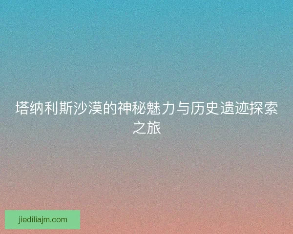 塔纳利斯沙漠的神秘魅力与历史遗迹探索之旅